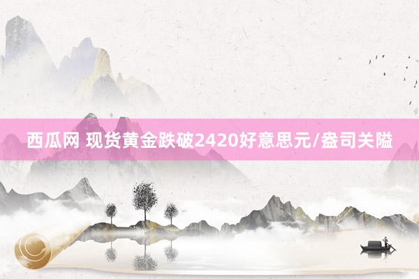 西瓜网 现货黄金跌破2420好意思元/盎司关隘