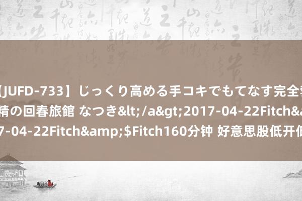 【JUFD-733】じっくり高める手コキでもてなす完全勃起ともの凄い射精の回春旅館 なつき</a>2017-04-22Fitch&$Fitch160分钟 好意思股低开低走