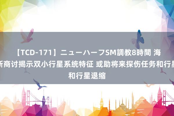 【TCD-171】ニューハーフSM調教8時間 海外最新商讨揭示双小行星系统特征 或助将来探伤任务和行星退缩