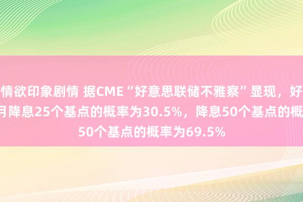 情欲印象剧情 据CME“好意思联储不雅察”显现，好意思联储9月降息25个基点的概率为30.5%，降息50个基点的概率为69.5%