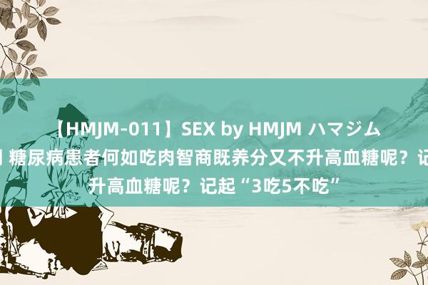 【HMJM-011】SEX by HMJM ハマジムベスト09 6時間 糖尿病患者何如吃肉智商既养分又不升高血糖呢？记起“3吃5不吃”