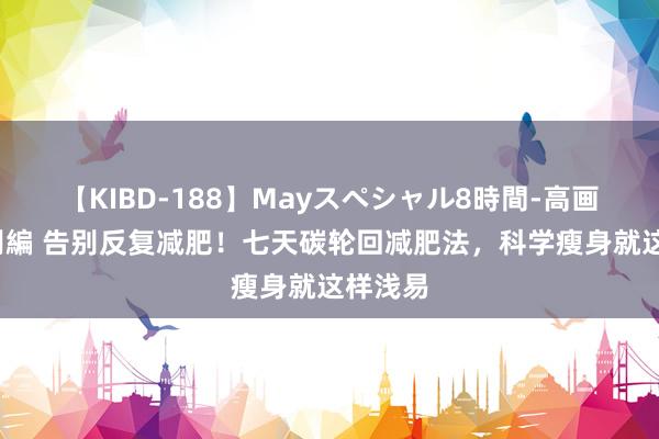 【KIBD-188】Mayスペシャル8時間-高画質-特別編 告别反复减肥！七天碳轮回减肥法，科学瘦身就这样浅易