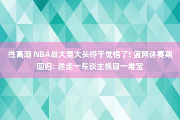 性高潮 NBA最大冤大头终于觉悟了! 篮网休赛期回归: 送走一东谈主换回一堆宝