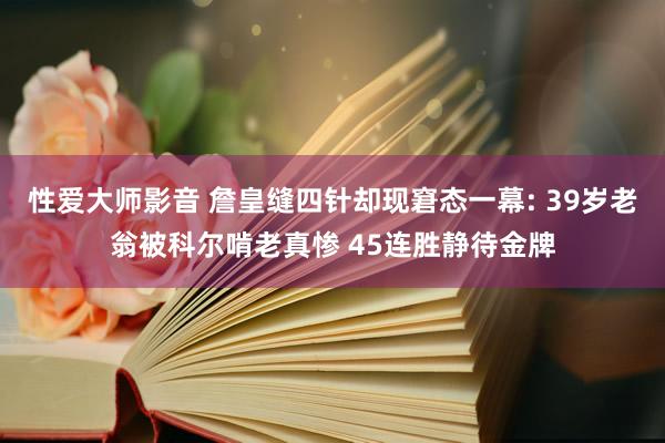 性爱大师影音 詹皇缝四针却现窘态一幕: 39岁老翁被科尔啃老真惨 45连胜静待金牌