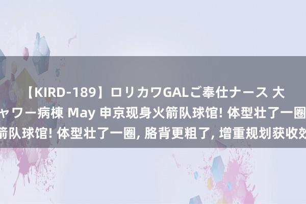 【KIRD-189】ロリカワGALご奉仕ナース 大量ぶっかけザーメンシャワー病棟 May 申京现身火箭队球馆! 体型壮了一圈, 胳背更粗了, 增重规划获收效