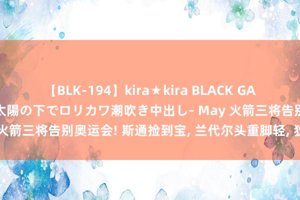 【BLK-194】kira★kira BLACK GAL 黒ギャル青姦露出-灼熱太陽の下でロリカワ潮吹き中出し- May 火箭三将告别奥运会! 斯通捡到宝, 兰代尔头重脚轻, 狄龙现原形