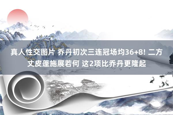 真人性交图片 乔丹初次三连冠场均36+8! 二方丈皮蓬施展若何 这2项比乔丹更隆起