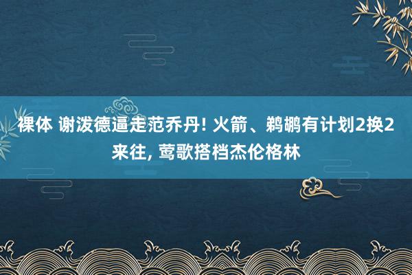 裸体 谢泼德逼走范乔丹! 火箭、鹈鹕有计划2换2来往, 莺歌搭档杰伦格林