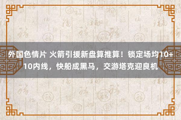 外国色情片 火箭引援新盘算推算！锁定场均10+10内线，快船成黑马，交游塔克迎良机