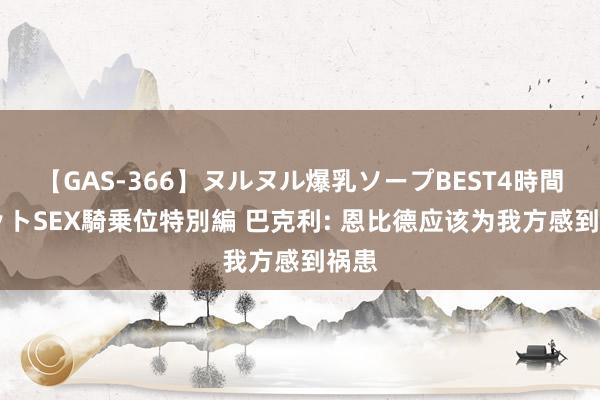 【GAS-366】ヌルヌル爆乳ソープBEST4時間 マットSEX騎乗位特別編 巴克利: 恩比德应该为我方感到祸患