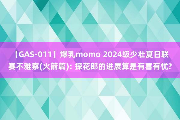 【GAS-011】爆乳momo 2024级少壮夏日联赛不雅察(火箭篇): 探花郎的进展算是有喜有忧?