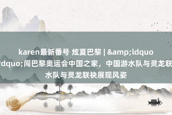 karen最新番号 炫夏巴黎 | &ldquo;泳&rdquo;闯巴黎奥运会中国之家，中国游水队与灵龙联袂展现风姿