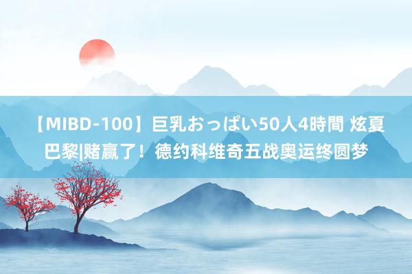 【MIBD-100】巨乳おっぱい50人4時間 炫夏巴黎|赌赢了！德约科维奇五战奥运终圆梦