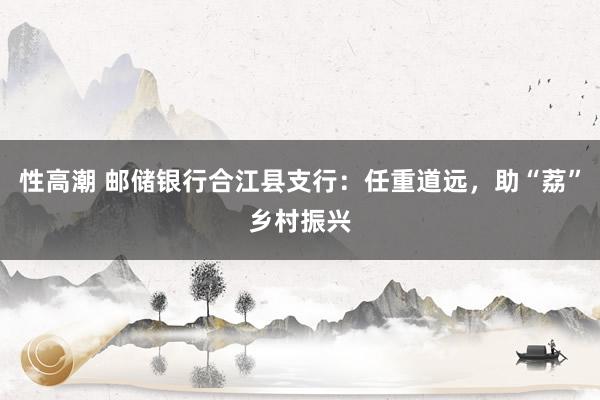 性高潮 邮储银行合江县支行：任重道远，助“荔”乡村振兴