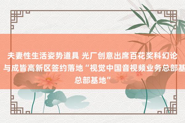 夫妻性生活姿势道具 光厂创意出席百花奖科幻论坛，与成皆高新区签约落地“视觉中国音视频业务总部基地”