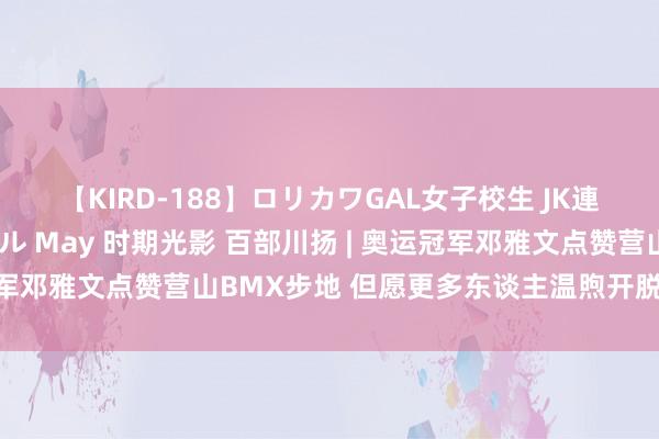 【KIRD-188】ロリカワGAL女子校生 JK連続一撃顔射ハイスクール May 时期光影 百部川扬 | 奥运冠军邓雅文点赞营山BMX步地 但愿更多东谈主温煦开脱式小轮车