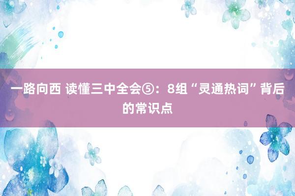 一路向西 读懂三中全会⑤：8组“灵通热词”背后的常识点