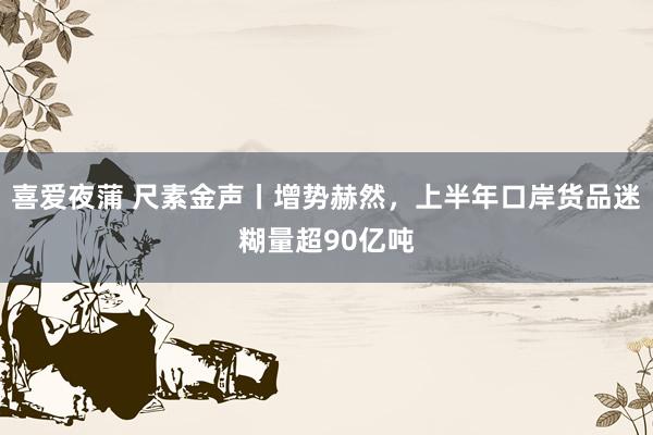 喜爱夜蒲 尺素金声丨增势赫然，上半年口岸货品迷糊量超90亿吨