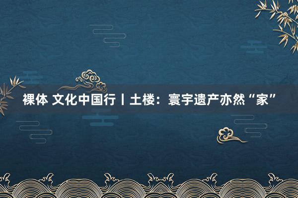 裸体 文化中国行丨土楼：寰宇遗产亦然“家”