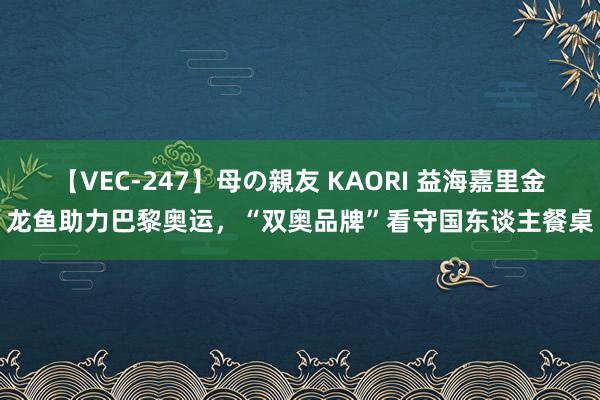 【VEC-247】母の親友 KAORI 益海嘉里金龙鱼助力巴黎奥运，“双奥品牌”看守国东谈主餐桌