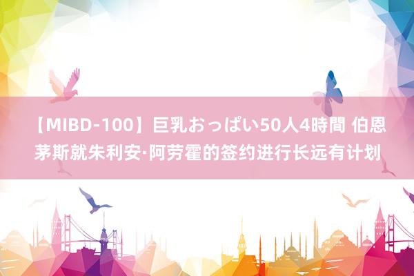 【MIBD-100】巨乳おっぱい50人4時間 伯恩茅斯就朱利安·阿劳霍的签约进行长远有计划