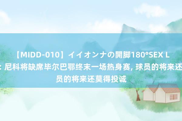 【MIDD-010】イイオンナの開脚180°SEX LISA 每体: 尼科将缺席毕尔巴鄂终末一场热身赛, 球员的将来还莫得投诚