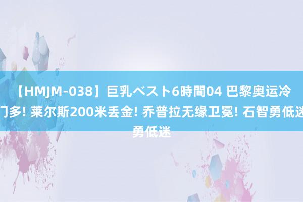 【HMJM-038】巨乳ベスト6時間04 巴黎奥运冷门多! 莱尔斯200米丢金! 乔普拉无缘卫冕! 石智勇低迷