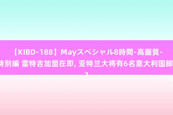 【KIBD-188】Mayスペシャル8時間-高画質-特別編 雷特吉加盟在即, 亚特兰大将有6名意大利国脚?