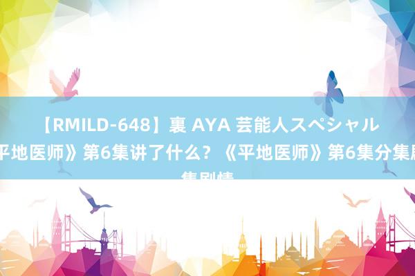 【RMILD-648】裏 AYA 芸能人スペシャル 《平地医师》第6集讲了什么？《平地医师》第6集分集剧情