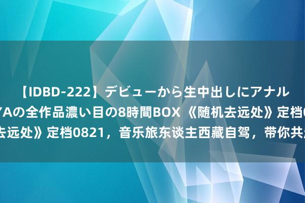 【IDBD-222】デビューから生中出しにアナルまで！最強の芸能人AYAの全作品濃い目の8時間BOX 《随机去远处》定档0821，音乐旅东谈主西藏自驾，带你共赴高原之约！