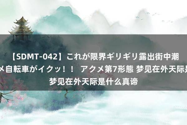 【SDMT-042】これが限界ギリギリ露出街中潮吹き アクメ自転車がイクッ！！ アクメ第7形態 梦见在外天际是什么真谛