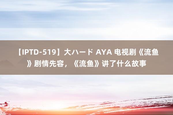 【IPTD-519】大ハード AYA 电视剧《流鱼》剧情先容，《流鱼》讲了什么故事