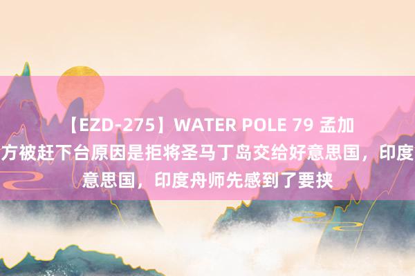 【EZD-275】WATER POLE 79 孟加拉国前总理败露我方被赶下台原因是拒将圣马丁岛交给好意思国，印度舟师先感到了要挟