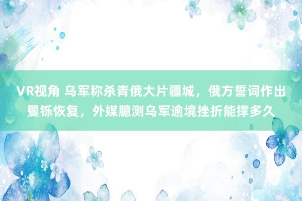 VR视角 乌军称杀青俄大片疆城，俄方誓词作出矍铄恢复，外媒臆测乌军逾境挫折能撑多久