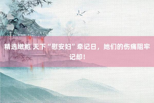 精选嫩鲍 天下“慰安妇”牵记日，她们的伤痛阻牢记却！