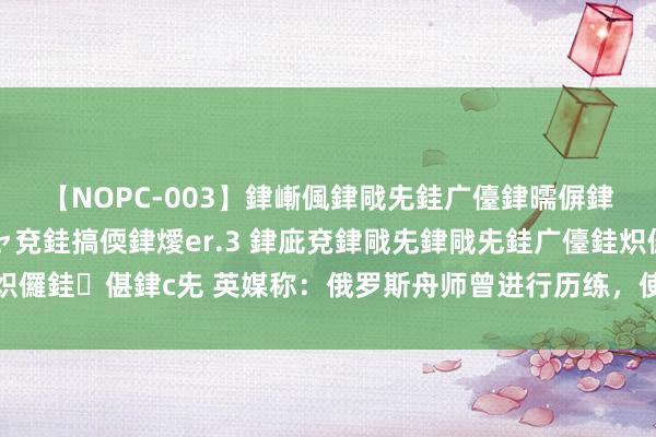 【NOPC-003】銉嶃偑銉戙兂銈广儓銉曘偋銉嗐偅銉冦偡銉ャ儫銉ャ兗銈搞偄銉燰er.3 銉庛兗銉戙兂銉戙兂銈广儓銈炽儸銈偡銉с兂 英媒称：俄罗斯舟师曾进行历练，使用核导弹对准欧洲土产货