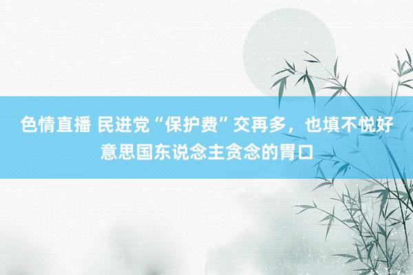 色情直播 民进党“保护费”交再多，也填不悦好意思国东说念主贪念的胃口