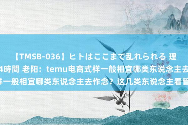 【TMSB-036】ヒトはここまで乱れられる 理性崩壊と豪快絶頂の記録4時間 老阳：temu电商式样一般相宜哪类东说念主去作念？这几类东说念主看管啦！