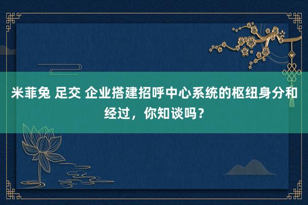 米菲兔 足交 企业搭建招呼中心系统的枢纽身分和经过，你知谈吗？