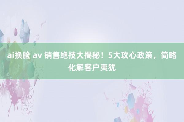 ai换脸 av 销售绝技大揭秘！5大攻心政策，简略化解客户夷犹