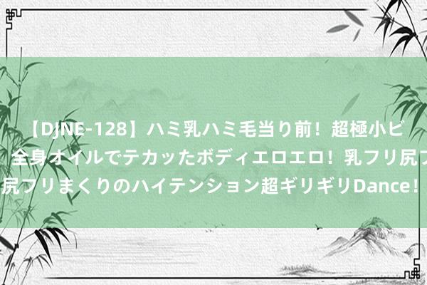 【DJNE-128】ハミ乳ハミ毛当り前！超極小ビキニでテンションアゲアゲ、全身オイルでテカッたボディエロエロ！乳フリ尻フリまくりのハイテンション超ギリギリDance！！ 2 深圳erp软件价钱