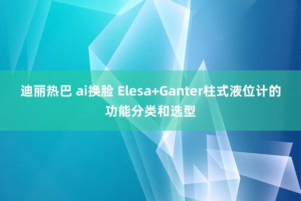 迪丽热巴 ai换脸 Elesa+Ganter柱式液位计的功能分类和选型