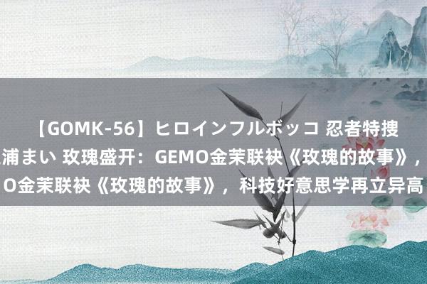 【GOMK-56】ヒロインフルボッコ 忍者特捜隊バードファイター 三浦まい 玫瑰盛开：GEMO金茉联袂《玫瑰的故事》，科技好意思学再立异高