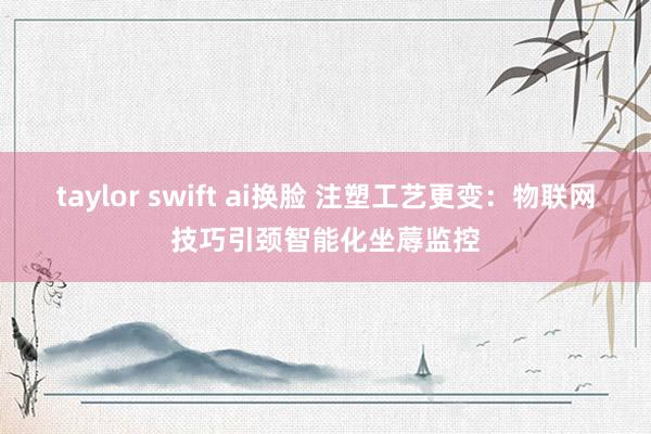 taylor swift ai换脸 注塑工艺更变：物联网技巧引颈智能化坐蓐监控