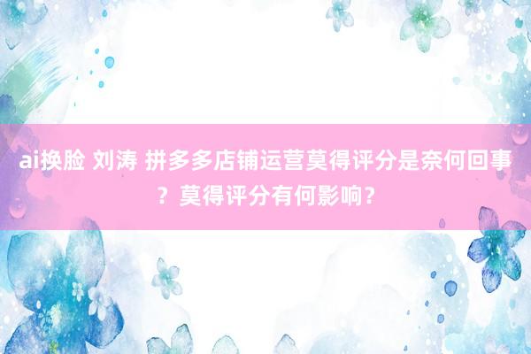 ai换脸 刘涛 拼多多店铺运营莫得评分是奈何回事？莫得评分有何影响？