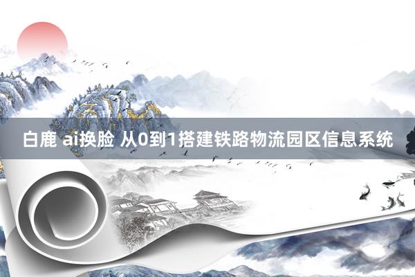 白鹿 ai换脸 从0到1搭建铁路物流园区信息系统