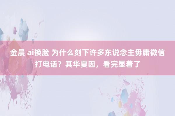 金晨 ai换脸 为什么刻下许多东说念主毋庸微信打电话？其华夏因，看完显着了