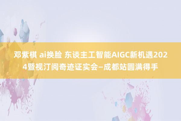 邓紫棋 ai换脸 东谈主工智能AIGC新机遇2024暨视汀阅奇迹证实会—成都站圆满得手