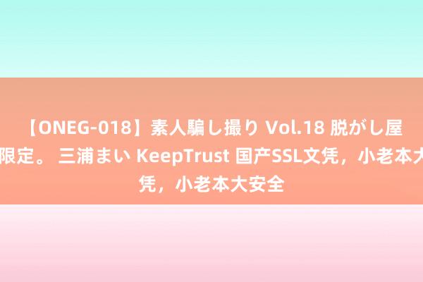 【ONEG-018】素人騙し撮り Vol.18 脱がし屋 美人限定。 三浦まい KeepTrust 国产SSL文凭，小老本大安全