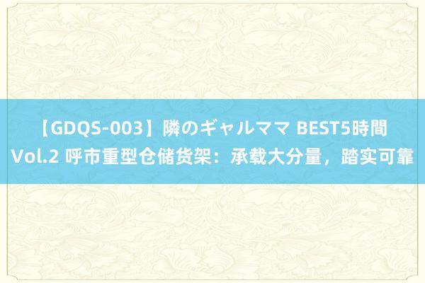 【GDQS-003】隣のギャルママ BEST5時間 Vol.2 呼市重型仓储货架：承载大分量，踏实可靠